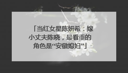 当红女星陈妍希:嫁小丈夫陈晓,最看重的角色是“安徽媳妇”