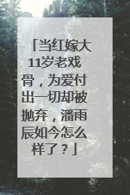 当红嫁大11岁老戏骨，为爱付出一切却被抛弃，潘雨辰如今怎么样了？