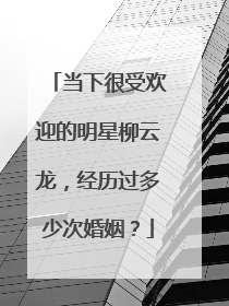 当下很受欢迎的明星柳云龙,经历过多少次婚姻?