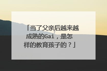 当了父亲后越来越成熟的Gai，是怎样的教育孩子的？