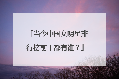 当今中国女明星排行榜前十都有谁？