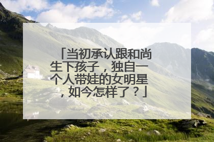 当初承认跟和尚生下孩子,独自一个人带娃的女明星,如今怎样了?
