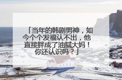 当年的韩剧男神，如今个个发福认不出，他直接胖成了油腻大妈！你还认识吗？