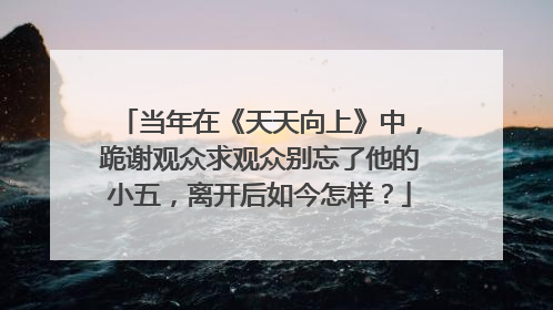 当年在《天天向上》中，跪谢观众求观众别忘了他的小五，离开后如今怎样？