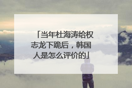 当年杜海涛给权志龙下跪后,韩国人是怎么评价的