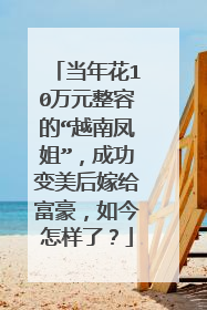当年花10万元整容的“越南凤姐”，成功变美后嫁给富豪，如今怎样了？