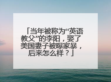 当年被称为“英语教父”的李阳,娶了美国妻子被曝家暴,后来怎么样?