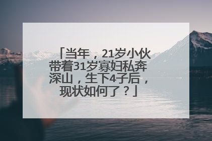 当年,21岁小伙带着31岁寡妇私奔深山,生下4子后,现状如何了?