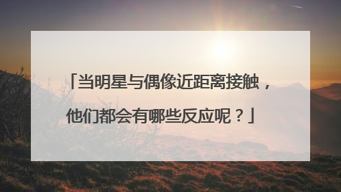 当明星与偶像近距离接触，他们都会有哪些反应呢？
