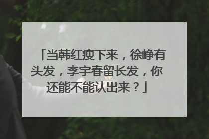 当韩红瘦下来，徐峥有头发，李宇春留长发，你还能不能认出来？
