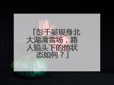 彭于晏现身北大湖滑雪场，路人镜头下的他状态如何？