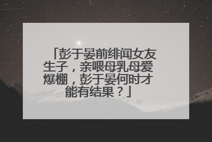 彭于晏前绯闻女友生子,亲喂母乳母爱爆棚,彭于晏何时才能有结果?