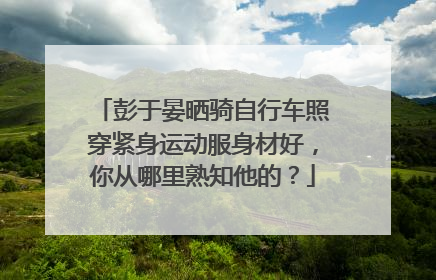 彭于晏晒骑自行车照穿紧身运动服身材好，你从哪里熟知他的？