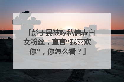 彭于晏被曝私信表白女粉丝,直言“我喜欢你”,你怎么看?