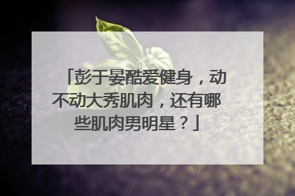 彭于晏酷爱健身,动不动大秀肌肉,还有哪些肌肉男明星?