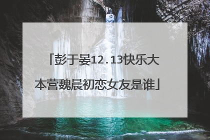 彭于晏12.13快乐大本营魏晨初恋女友是谁