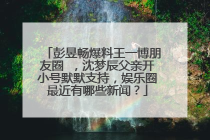 彭昱畅爆料王一博朋友圈 ,沈梦辰父亲开小号默默支持,娱乐圈最近有哪些新闻?