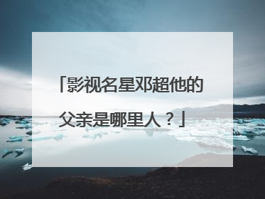 影视名星邓超他的父亲是哪里人?