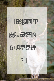 影视圈里皮肤最好的女明星是谁？