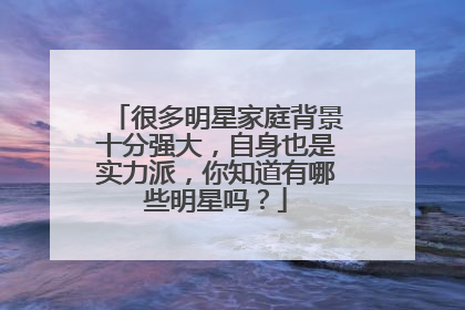 很多明星家庭背景十分强大,自身也是实力派,你知道有哪些明星吗?