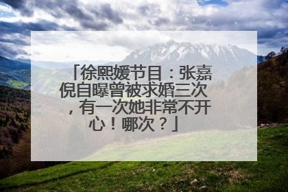 徐熙媛节目：张嘉倪自曝曾被求婚三次，有一次她非常不开心！哪次？