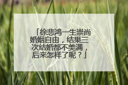 徐悲鸿一生崇尚婚姻自由，结果三次结婚都不美满，后来怎样了呢？
