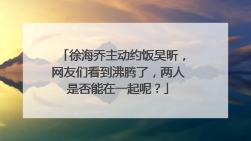 徐海乔主动约饭吴昕，网友们看到沸腾了，两人是否能在一起呢？