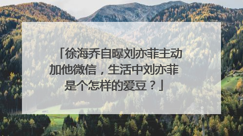 徐海乔自曝刘亦菲主动加他微信，生活中刘亦菲是个怎样的爱豆？