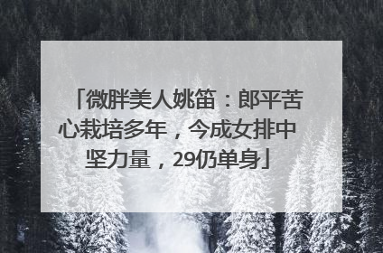 微胖美人姚笛:郎平苦心栽培多年,今成女排中坚力量,29仍单身