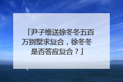 尹子维送徐冬冬五百万别墅求复合,徐冬冬是否答应复合?