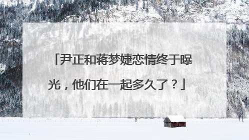 尹正和蒋梦婕恋情终于曝光,他们在一起多久了?