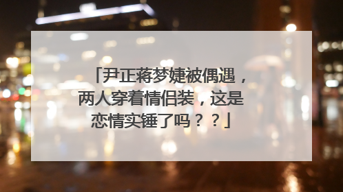 尹正蒋梦婕被偶遇,两人穿着情侣装,这是恋情实锤了吗??