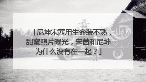 尼坤宋茜用生命装不熟，甜蜜照片曝光，宋茜和尼坤为什么没有在一起？