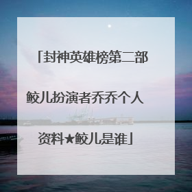 封神英雄榜第二部鲛儿扮演者乔乔个人资料★鲛儿是谁