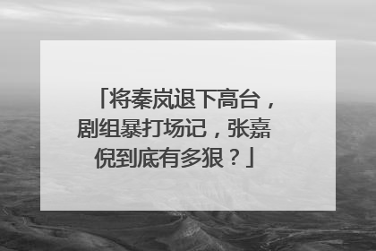 将秦岚退下高台，剧组暴打场记，张嘉倪到底有多狠？