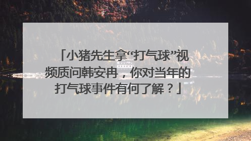 小猪先生拿“打气球”视频质问韩安冉，你对当年的打气球事件有何了解？