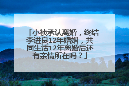 小祯承认离婚,终结李进良12年婚姻,共同生活12年离婚后还有亲情所在吗?