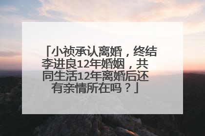 小祯承认离婚,终结李进良12年婚姻,共同生活12年离婚后还有亲情所在吗?