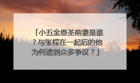小五金恩圣前妻是谁?与张檬在一起后的他为何遭到众多争议?