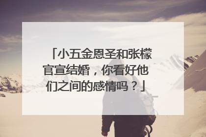 小五金恩圣和张檬官宣结婚,你看好他们之间的感情吗?