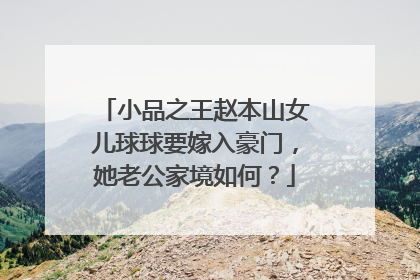 小品之王赵本山女儿球球要嫁入豪门,她老公家境如何?