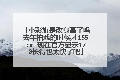 小彩旗是改身高了吗 去年拍戏的时候才155cm 现在官方显示170长得也太快了吧