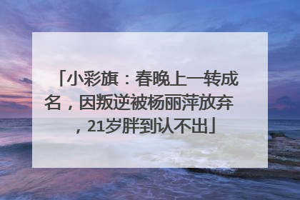 小彩旗：春晚上一转成名，因叛逆被杨丽萍放弃，21岁胖到认不出