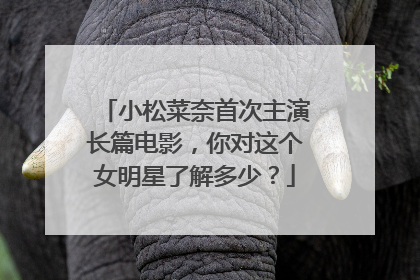 小松菜奈首次主演长篇电影，你对这个女明星了解多少？