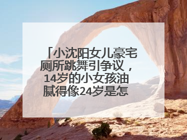 小沈阳女儿豪宅厕所跳舞引争议，14岁的小女孩油腻得像24岁是怎么回事？