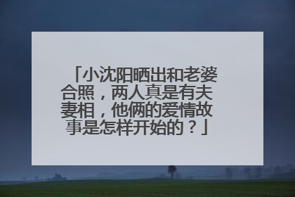 小沈阳晒出和老婆合照，两人真是有夫妻相，他俩的爱情故事是怎样开始的？