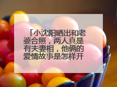 小沈阳晒出和老婆合照，两人真是有夫妻相，他俩的爱情故事是怎样开始的？