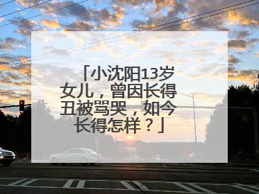 小沈阳13岁女儿,曾因长得丑被骂哭,如今长得怎样?