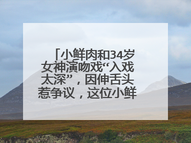 小鲜肉和34岁女神演吻戏“入戏太深”，因伸舌头惹争议，这位小鲜肉是谁？