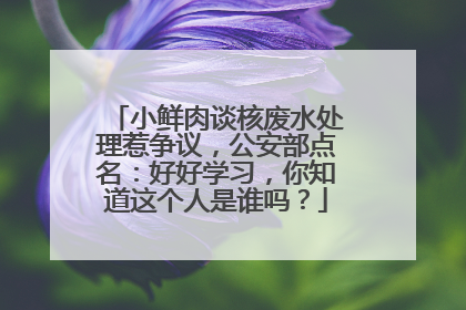 小鲜肉谈核废水处理惹争议，公安部点名：好好学习，你知道这个人是谁吗？